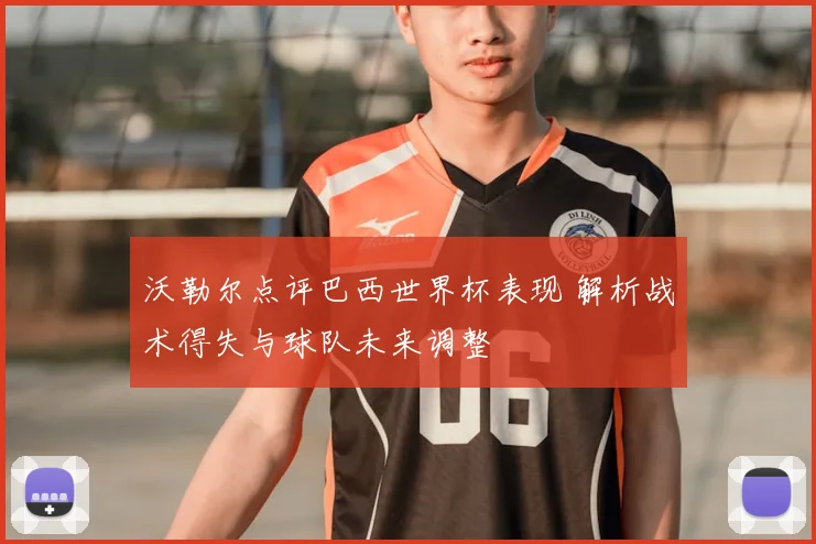 沃勒尔点评巴西世界杯表现 解析战术得失与球队未来调整