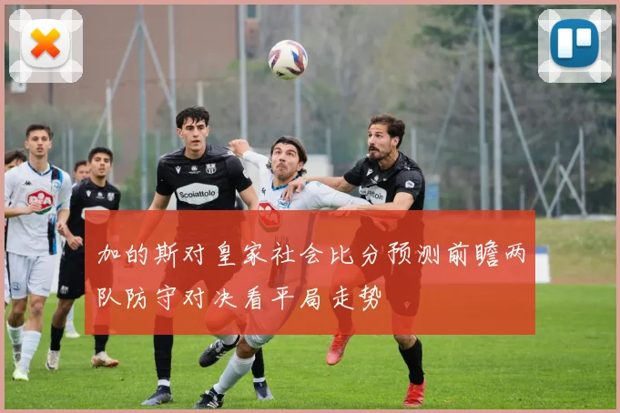 加的斯对皇家社会比分预测前瞻两队防守对决看平局走势