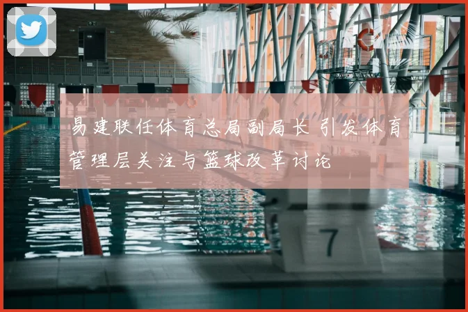 易建联任体育总局副局长 引发体育管理层关注与篮球改革讨论