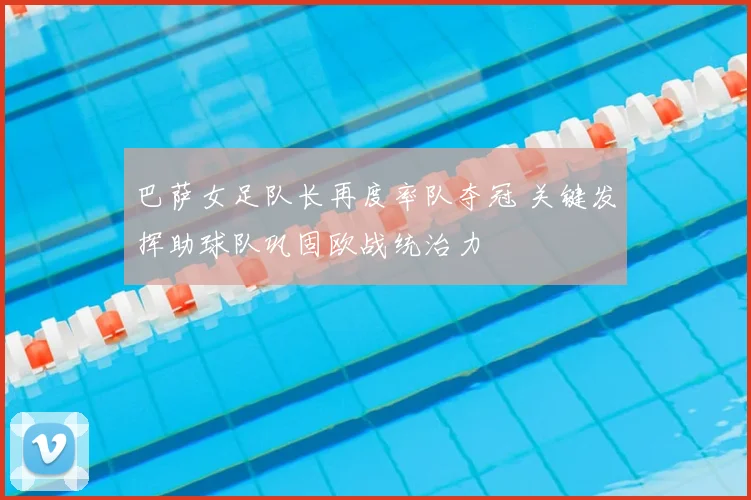 巴萨女足队长再度率队夺冠 关键发挥助球队巩固欧战统治力