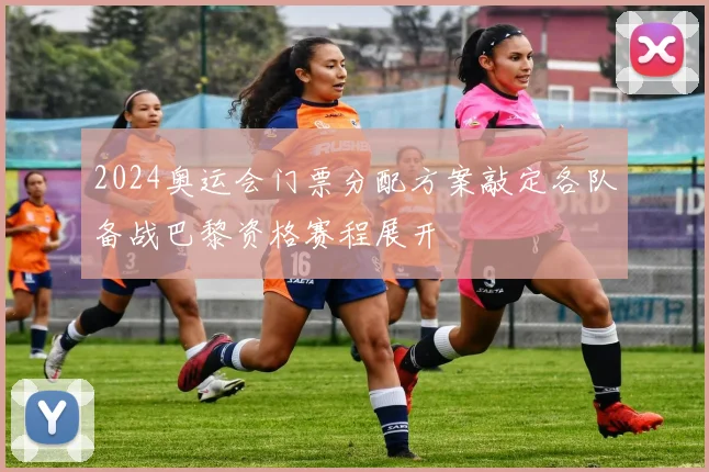 2024奥运会门票分配方案敲定各队备战巴黎资格赛程展开