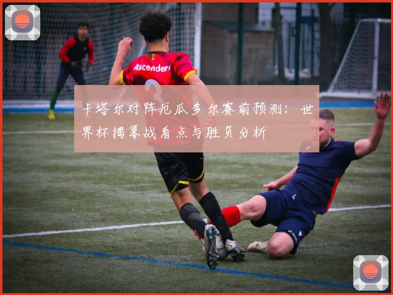 卡塔尔对阵厄瓜多尔赛前预测：世界杯揭幕战看点与胜负分析