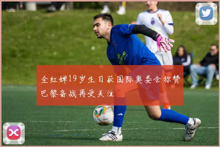 全红婵19岁生日获国际奥委会称赞巴黎备战再受关注