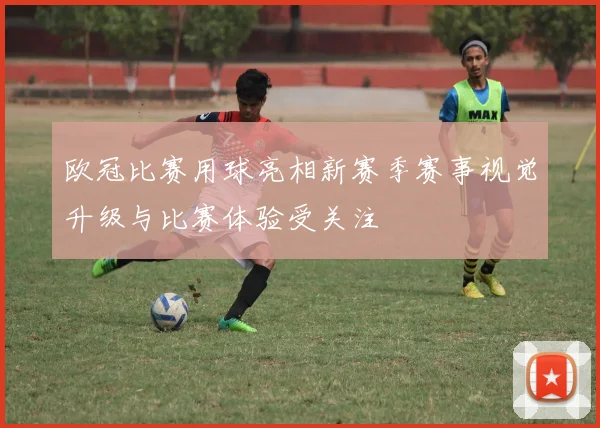 欧冠比赛用球亮相新赛季赛事视觉升级与比赛体验受关注