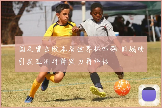 国足曾击败本届世界杯四强 旧战绩引发亚洲对阵实力再评估