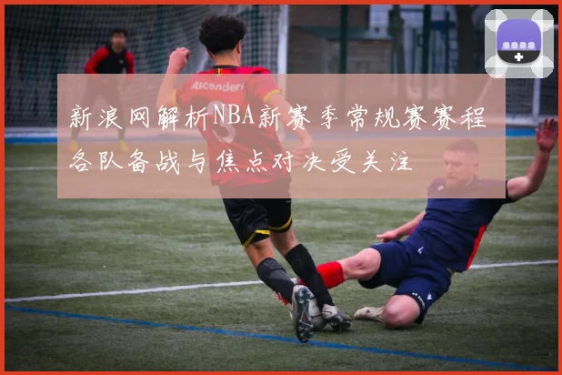 新浪网解析NBA新赛季常规赛赛程 各队备战与焦点对决受关注