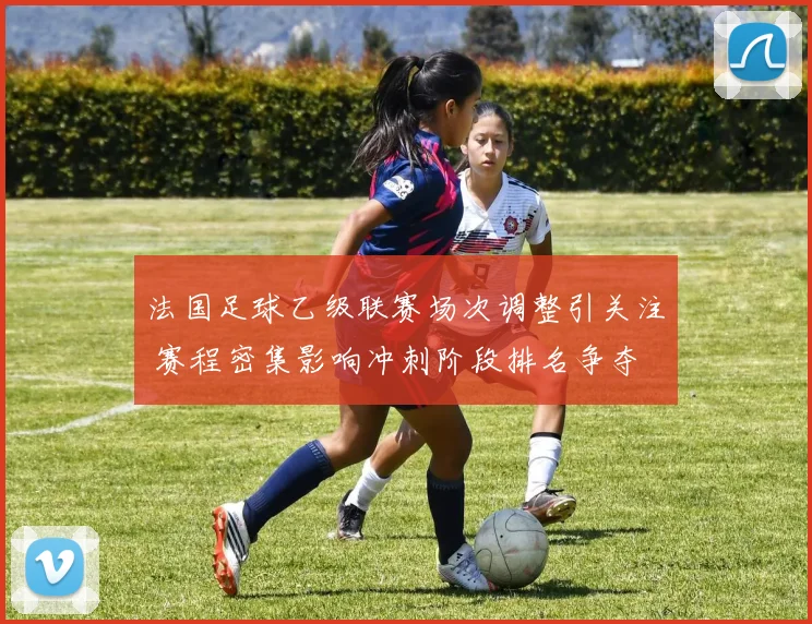 法国足球乙级联赛场次调整引关注 赛程密集影响冲刺阶段排名争夺