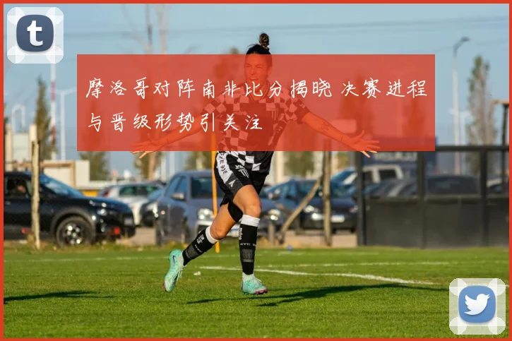 摩洛哥对阵南非比分揭晓 决赛进程与晋级形势引关注