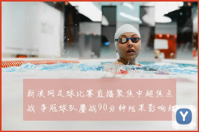 新浪网足球比赛直播聚焦中超焦点战 争冠球队鏖战90分钟结果影响积分榜