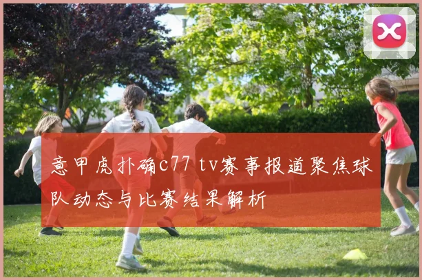 意甲虎扑确c77 tv赛事报道聚焦球队动态与比赛结果解析