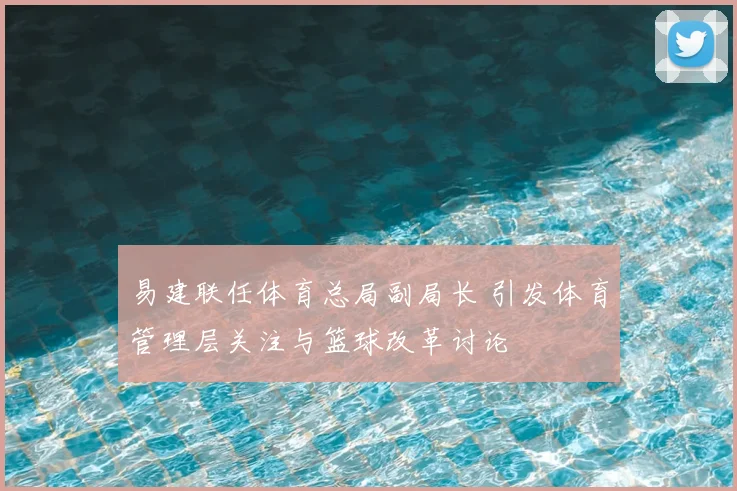 易建联任体育总局副局长 引发体育管理层关注与篮球改革讨论