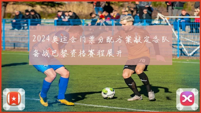 2024奥运会门票分配方案敲定各队备战巴黎资格赛程展开