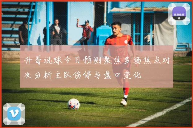升哥说球今日预测聚焦多场焦点对决分析主队伤停与盘口变化