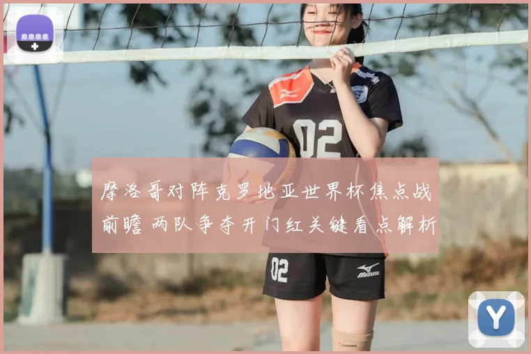 摩洛哥对阵克罗地亚世界杯焦点战前瞻 两队争夺开门红关键看点解析