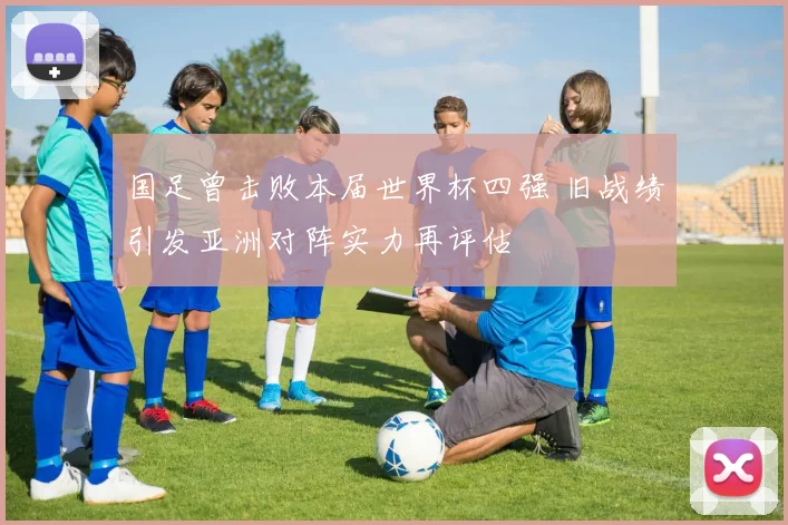 国足曾击败本届世界杯四强 旧战绩引发亚洲对阵实力再评估