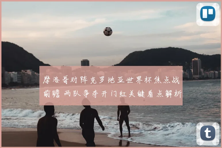 摩洛哥对阵克罗地亚世界杯焦点战前瞻 两队争夺开门红关键看点解析