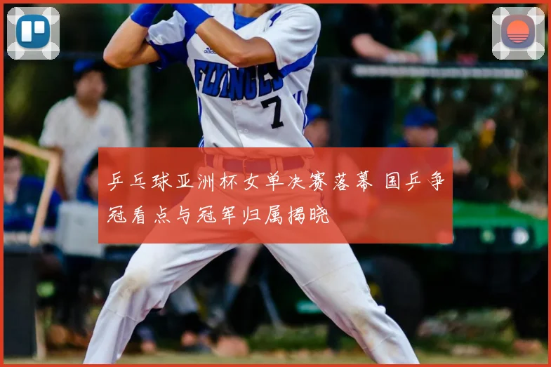 乒乓球亚洲杯女单决赛落幕 国乒争冠看点与冠军归属揭晓