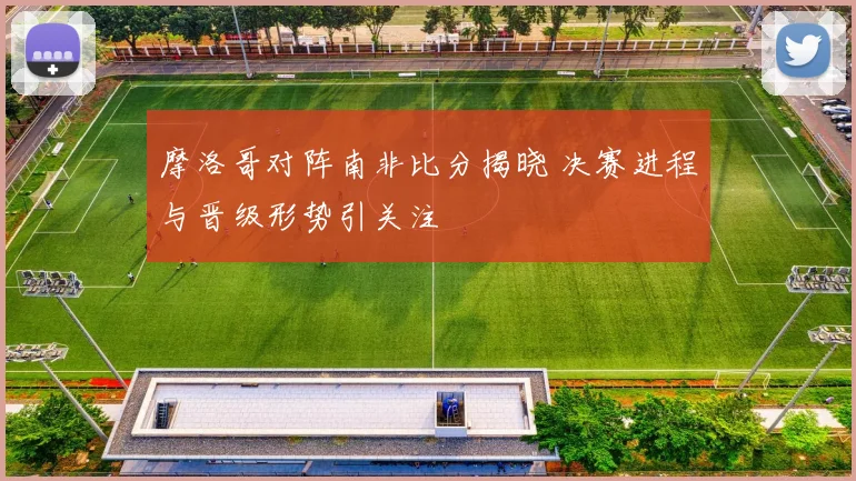 摩洛哥对阵南非比分揭晓 决赛进程与晋级形势引关注