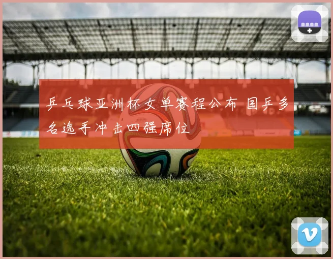 乒乓球亚洲杯女单赛程公布 国乒多名选手冲击四强席位