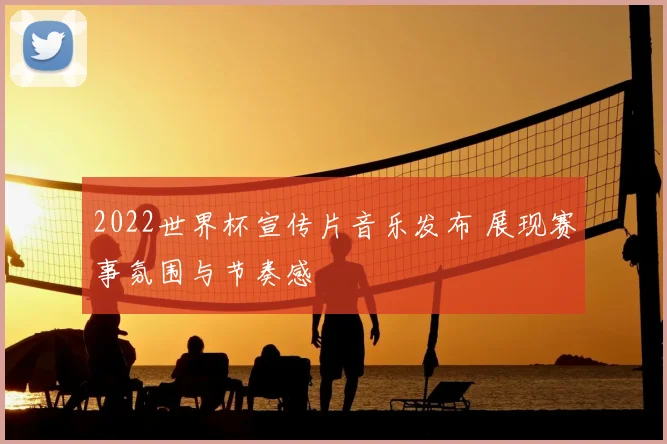 2022世界杯宣传片音乐发布 展现赛事氛围与节奏感