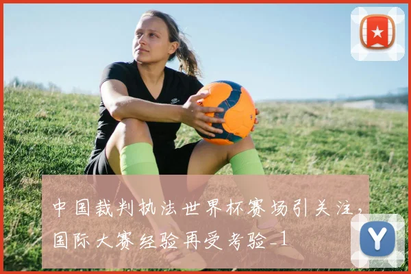 中国裁判执法世界杯赛场引关注，国际大赛经验再受考验_1