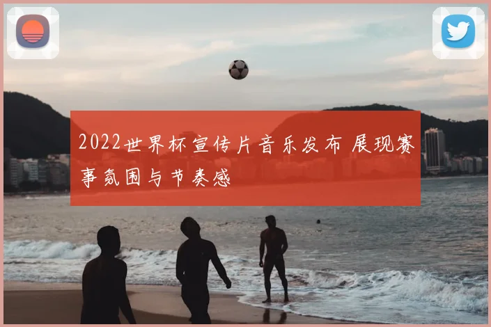 2022世界杯宣传片音乐发布 展现赛事氛围与节奏感