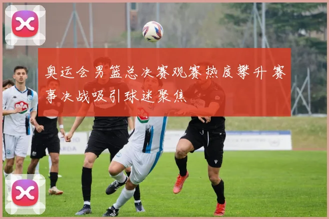 奥运会男篮总决赛观赛热度攀升 赛事决战吸引球迷聚焦