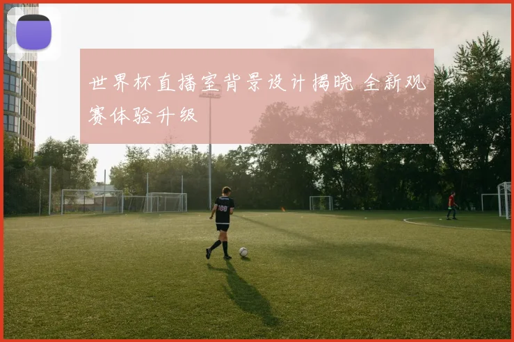 世界杯直播室背景设计揭晓 全新观赛体验升级