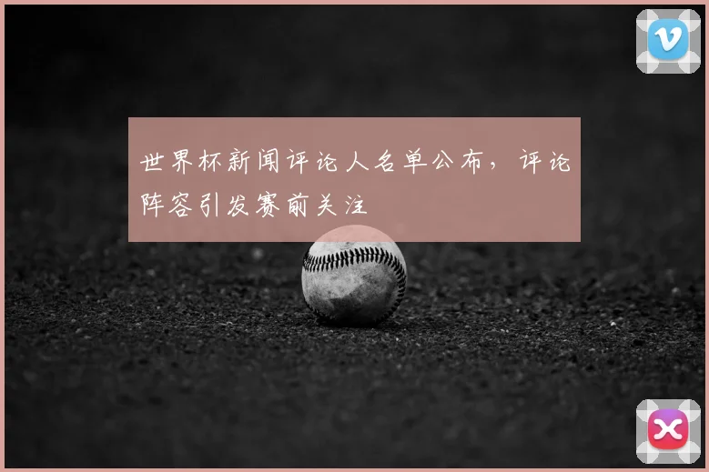 世界杯新闻评论人名单公布,评论阵容引发赛前关注